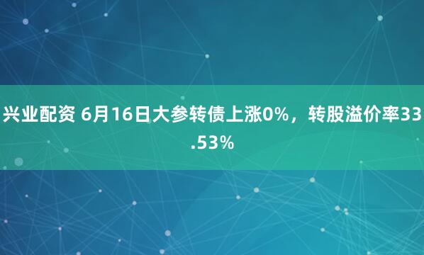 兴业配资 6月16日大参转债上涨0%，转股溢价率33.53%