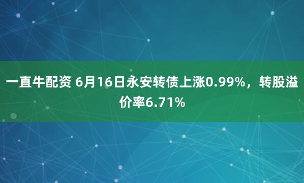 一直牛配资 6月16日永安转债上涨0.99%，转股溢价率6.71%