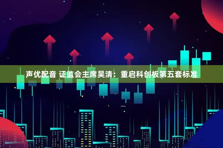 声优配音 证监会主席吴清：重启科创板第五套标准