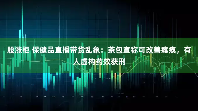 股涨柜 保健品直播带货乱象：茶包宣称可改善瘫痪，有人虚构药效获刑