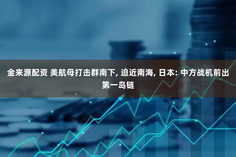 金来源配资 美航母打击群南下, 迫近南海, 日本: 中方战机前出第一岛链