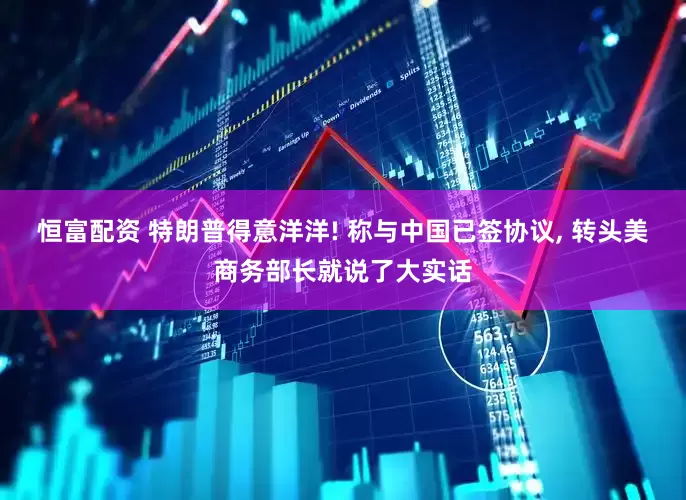 恒富配资 特朗普得意洋洋! 称与中国已签协议, 转头美商务部长就说了大实话