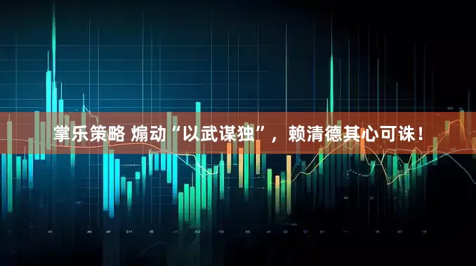 掌乐策略 煽动“以武谋独”，赖清德其心可诛！