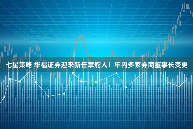 七星策略 华福证券迎来新任掌舵人！年内多家券商董事长变更