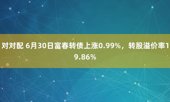 对对配 6月30日富春转债上涨0.99%，转股溢价率19.86%
