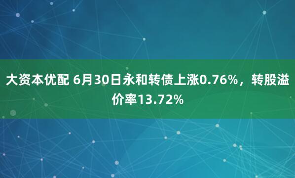 大资本优配 6月30日永和转债上涨0.76%，转股溢价率13.72%