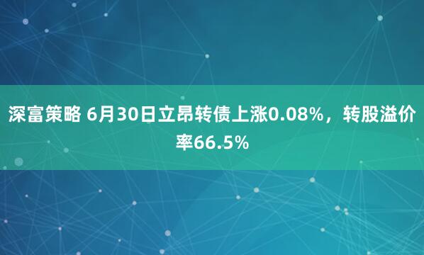 深富策略 6月30日立昂转债上涨0.08%，转股溢价率66.5%