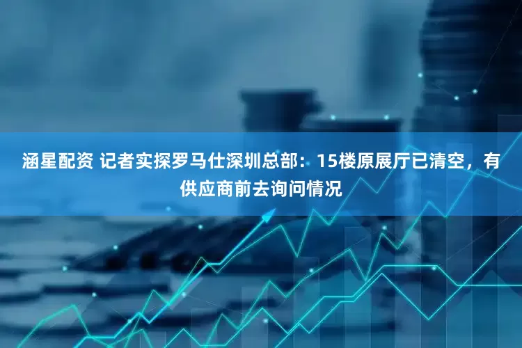 涵星配资 记者实探罗马仕深圳总部：15楼原展厅已清空，有供应商前去询问情况