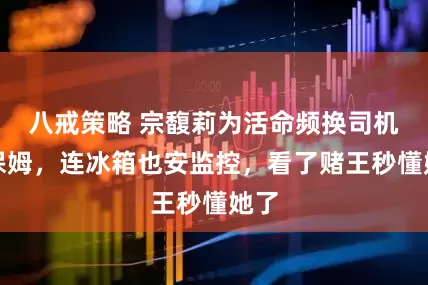 八戒策略 宗馥莉为活命频换司机和保姆，连冰箱也安监控，看了赌王秒懂她了