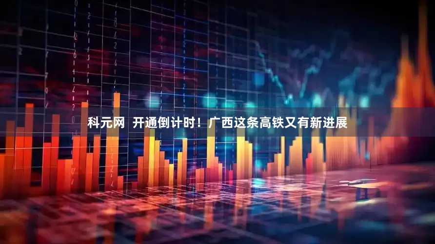 科元网  开通倒计时！广西这条高铁又有新进展