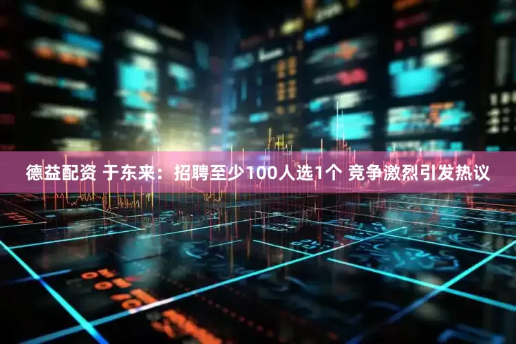 德益配资 于东来：招聘至少100人选1个 竞争激烈引发热议