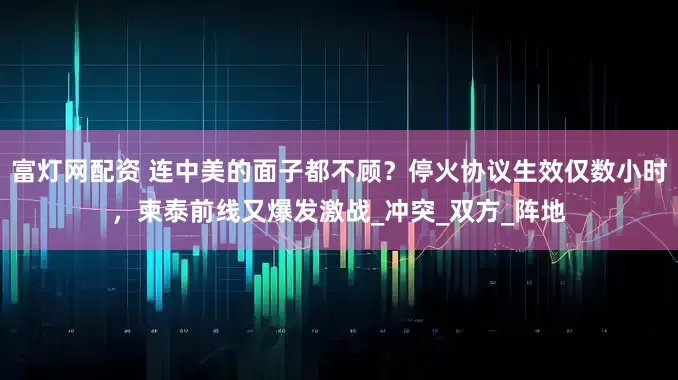 富灯网配资 连中美的面子都不顾？停火协议生效仅数小时，柬泰前线又爆发激战_冲突_双方_阵地