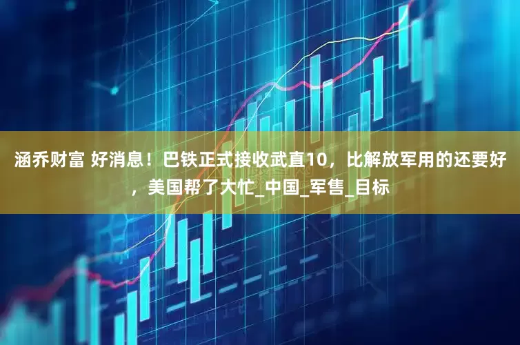 涵乔财富 好消息！巴铁正式接收武直10，比解放军用的还要好，美国帮了大忙_中国_军售_目标