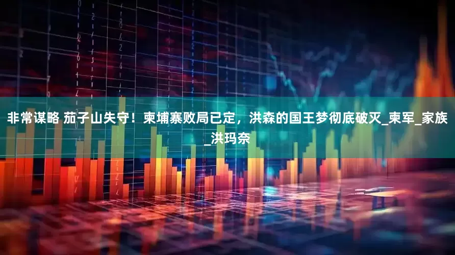 非常谋略 茄子山失守！柬埔寨败局已定，洪森的国王梦彻底破灭_柬军_家族_洪玛奈