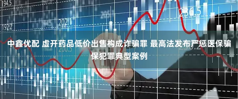 中鑫优配 虚开药品低价出售构成诈骗罪 最高法发布严惩医保骗保犯罪典型案例