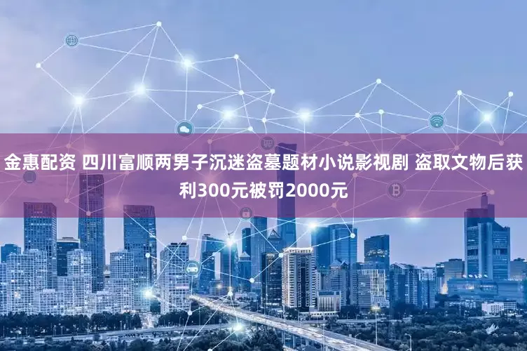 金惠配资 四川富顺两男子沉迷盗墓题材小说影视剧 盗取文物后获利300元被罚2000元