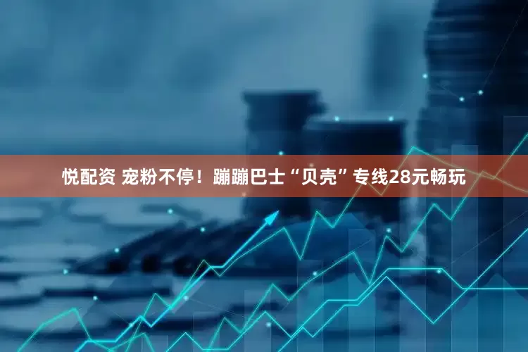 悦配资 宠粉不停！蹦蹦巴士“贝壳”专线28元畅玩