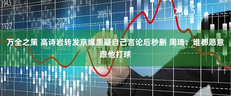 万全之策 高诗岩转发京媒质疑自己言论后秒删 周琦：谁都愿意跟他打球