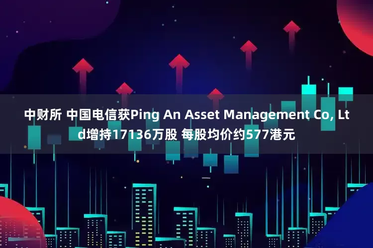 中财所 中国电信获Ping An Asset Management Co, Ltd增持17136万股 每股均价约577港元