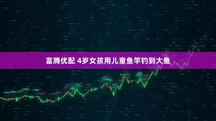 富腾优配 4岁女孩用儿童鱼竿钓到大鱼